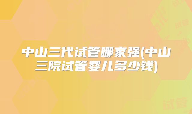 中山三代试管哪家强(中山三院试管婴儿多少钱)