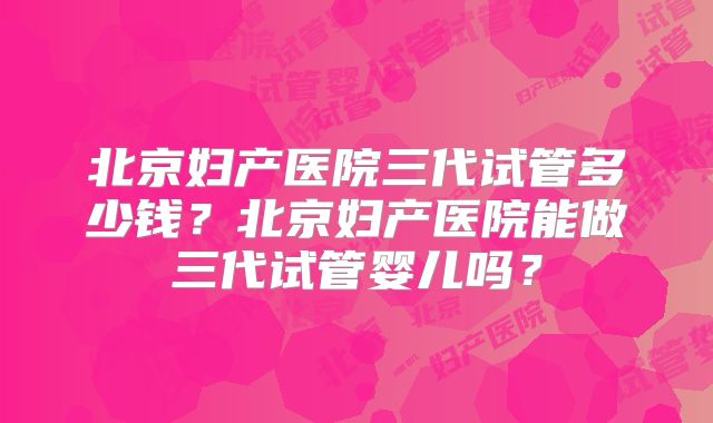 北京妇产医院三代试管多少钱?北京妇产医院能做三代试管婴儿吗?