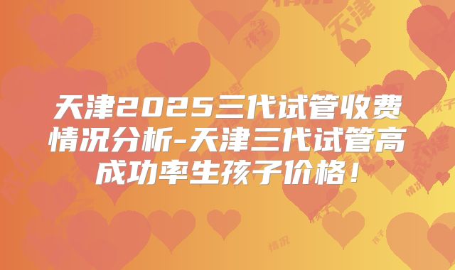 天津2025三代试管收费情况分析-天津三代试管高成功率生孩子价格！
