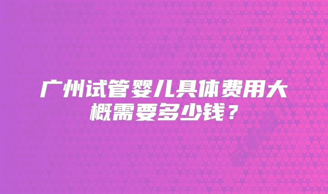 广州试管婴儿具体费用大概需要多少钱?
