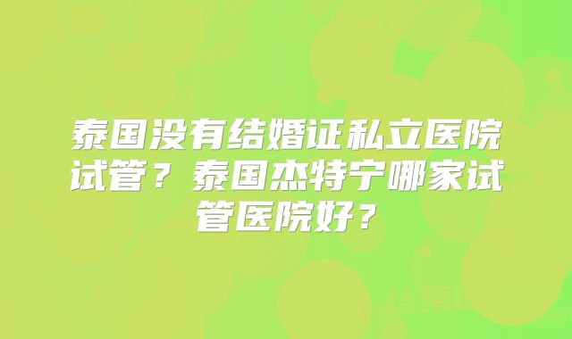 泰国没有结婚证私立医院试管？泰国杰特宁哪家试管医院好？