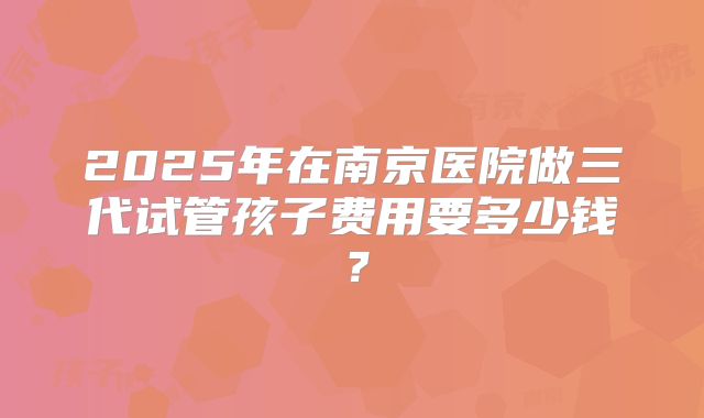 2025年在南京医院做三代试管孩子费用要多少钱？