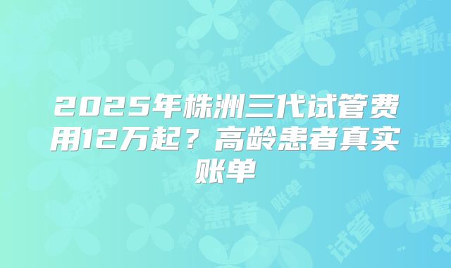 2025年株洲三代试管费用12万起？高龄患者真实账单