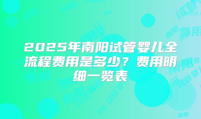 2025年南阳试管婴儿全流程费用是多少？费用明细一览表