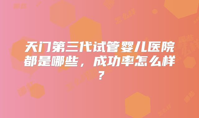 天门第三代试管婴儿医院都是哪些，成功率怎么样？