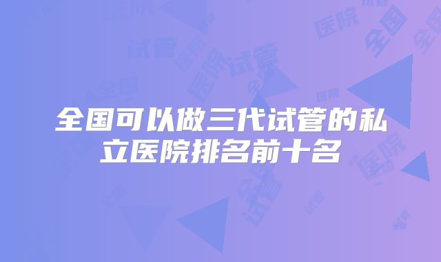 全国可以做三代试管的私立医院排名前十名