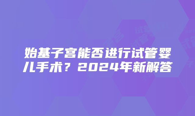 始基子宫能否进行试管婴儿手术？2024年新解答