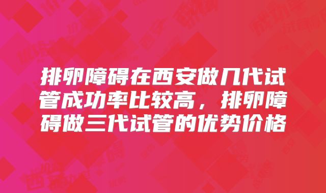 排卵障碍在西安做几代试管成功率比较高,排卵障碍做三代试管的优势价格