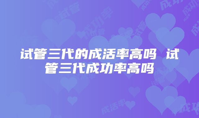试管三代的成活率高吗 试管三代成功率高吗