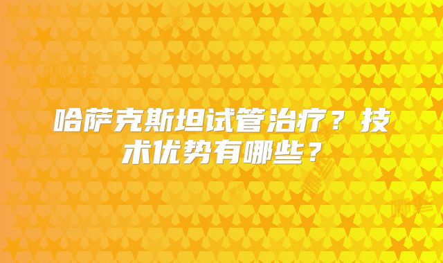 哈萨克斯坦试管治疗?技术优势有哪些?