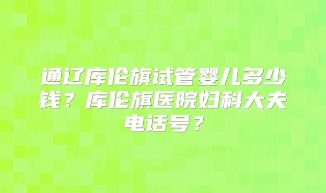 通辽库伦旗试管婴儿多少钱？库伦旗医院妇科大夫电话号？