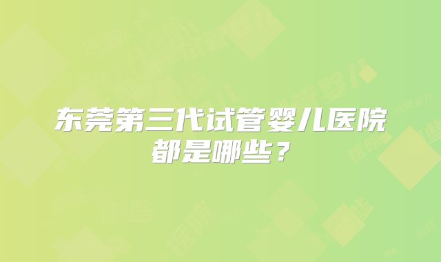东莞第三代试管婴儿医院都是哪些？