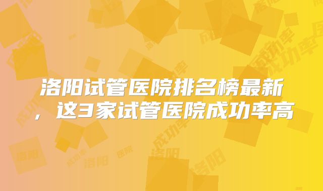 洛阳试管医院排名榜最新,这3家试管医院成功率高