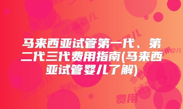 马来西亚试管第一代、第二代三代费用指南(马来西亚试管婴儿了解)
