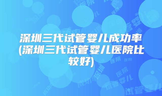 深圳三代试管婴儿成功率(深圳三代试管婴儿医院比较好)