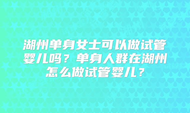 湖州单身女士可以做试管婴儿吗？单身人群在湖州怎么做试管婴儿？