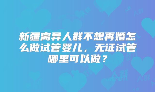 新疆离异人群不想再婚怎么做试管婴儿，无证试管哪里可以做？