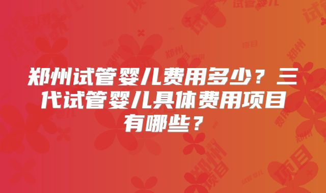 郑州试管婴儿费用多少？三代试管婴儿具体费用项目有哪些？