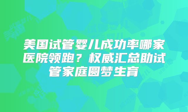 美国试管婴儿成功率哪家医院领跑?权威汇总助试管家庭圆梦生育