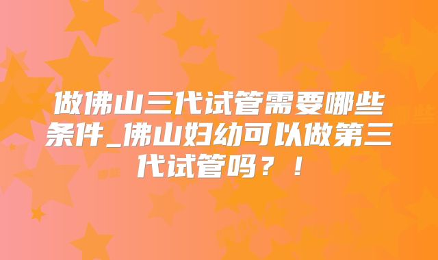做佛山三代试管需要哪些条件_佛山妇幼可以做第三代试管吗？！
