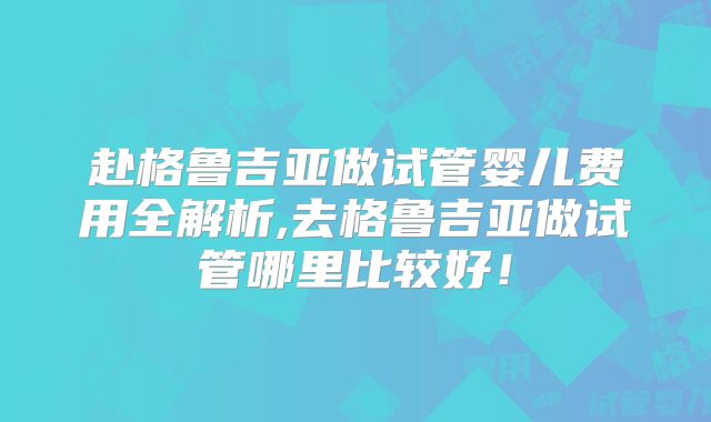 赴格鲁吉亚做试管婴儿费用全解析,去格鲁吉亚做试管哪里比较好！