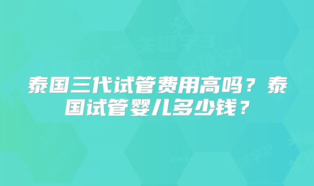 泰国三代试管费用高吗?泰国试管婴儿多少钱?
