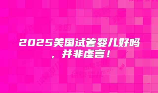 2025美国试管婴儿好吗，并非虚言！