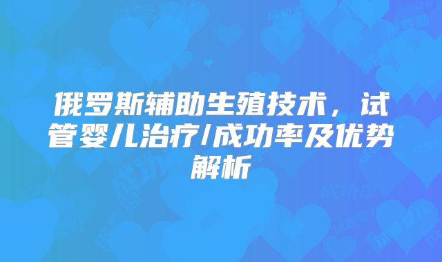 俄罗斯辅助生殖技术，试管婴儿治疗/成功率及优势解析