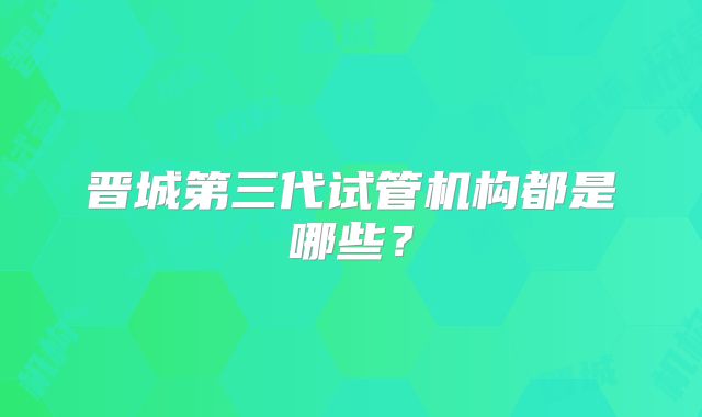 晋城第三代试管机构都是哪些？
