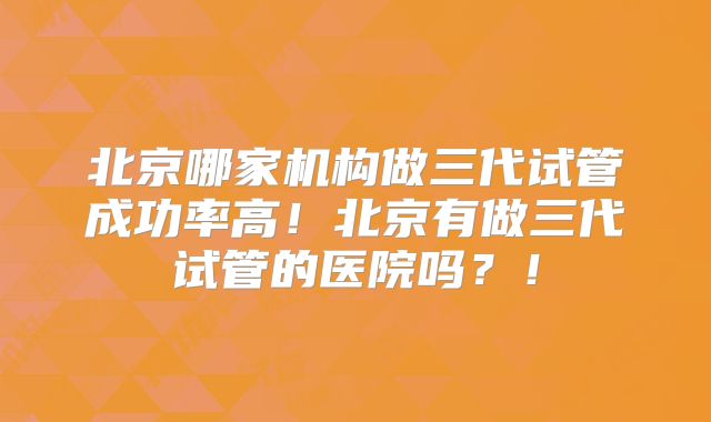 北京哪家机构做三代试管成功率高！北京有做三代试管的医院吗？！