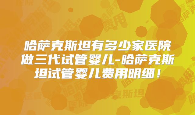哈萨克斯坦有多少家医院做三代试管婴儿-哈萨克斯坦试管婴儿费用明细!