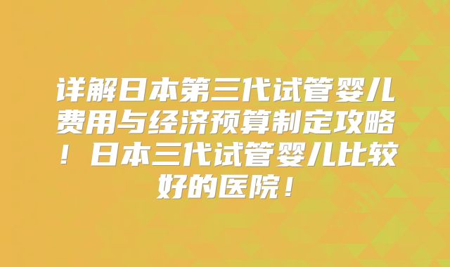 详解日本第三代试管婴儿费用与经济预算制定攻略！日本三代试管婴儿比较好的医院！