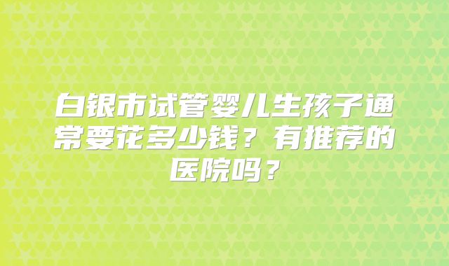 白银市试管婴儿生孩子通常要花多少钱？有推荐的医院吗？