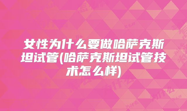 女性为什么要做哈萨克斯坦试管(哈萨克斯坦试管技术怎么样)