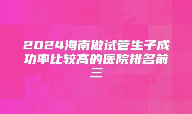 2024海南做试管生子成功率比较高的医院排名前三