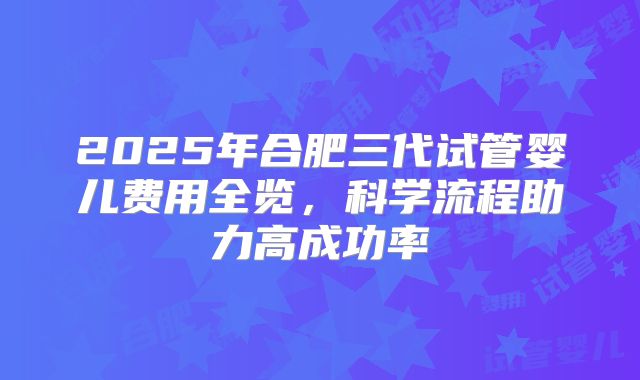 2025年合肥三代试管婴儿费用全览,科学流程助力高成功率
