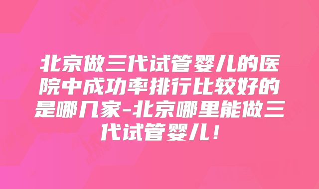 北京做三代试管婴儿的医院中成功率排行比较好的是哪几家-北京哪里能做三代试管婴儿！