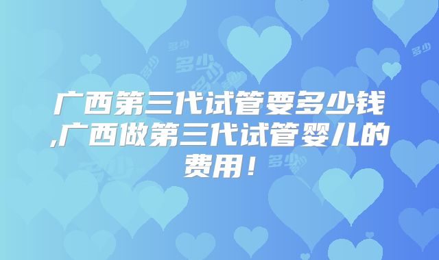 广西第三代试管要多少钱,广西做第三代试管婴儿的费用！