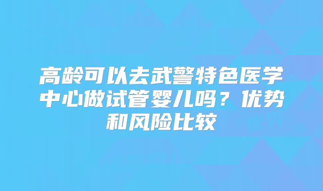 高龄可以去武警特色医学中心做试管婴儿吗?优势和风险比较