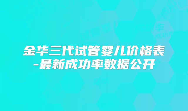 金华三代试管婴儿价格表-最新成功率数据公开