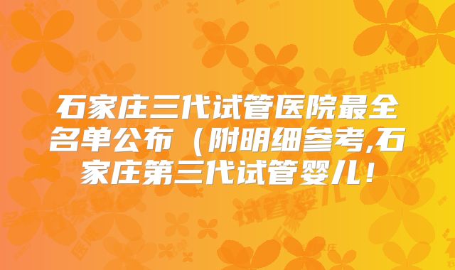 石家庄三代试管医院最全名单公布(附明细参考,石家庄第三代试管婴儿!
