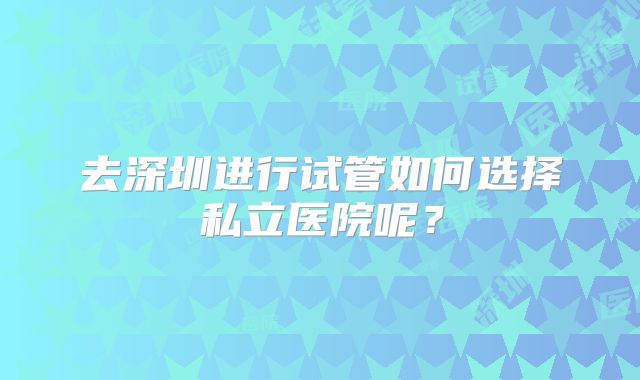 去深圳进行试管如何选择私立医院呢？