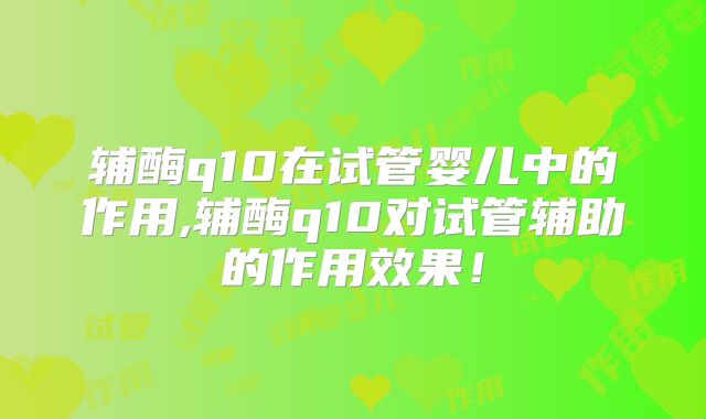 辅酶q10在试管婴儿中的作用,辅酶q10对试管辅助的作用效果！