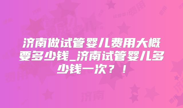 济南做试管婴儿费用大概要多少钱_济南试管婴儿多少钱一次？！