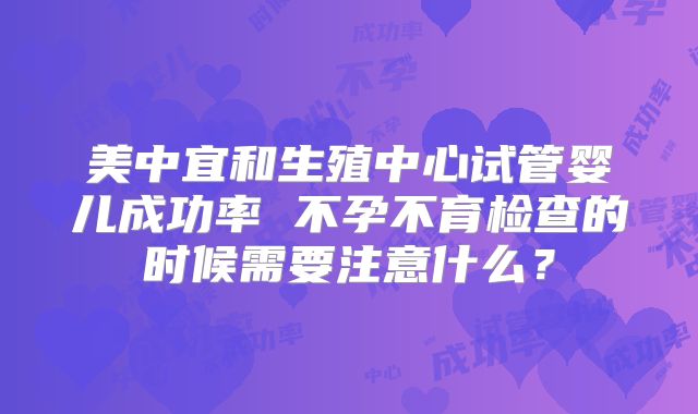 美中宜和生殖中心试管婴儿成功率 不孕不育检查的时候需要注意什么？