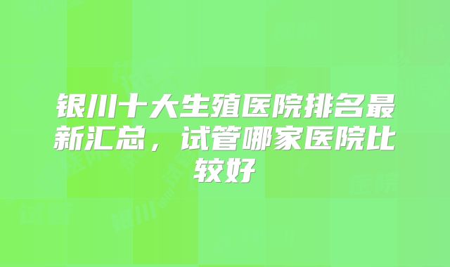 银川十大生殖医院排名最新汇总，试管哪家医院比较好