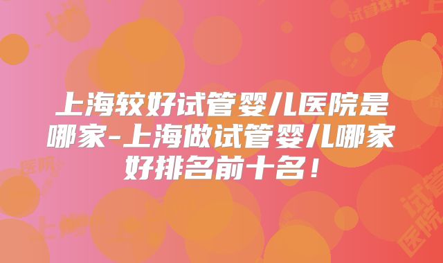上海较好试管婴儿医院是哪家-上海做试管婴儿哪家好排名前十名！