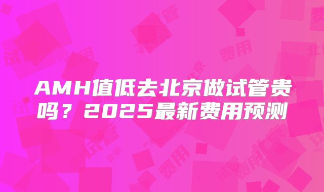 AMH值低去北京做试管贵吗?2025最新费用预测