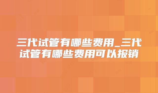 三代试管有哪些费用_三代试管有哪些费用可以报销