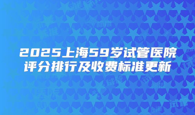 2025上海59岁试管医院评分排行及收费标准更新